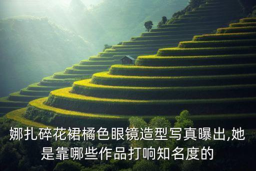 娜扎碎花裙橘色眼镜造型写真曝出,她是靠哪些作品打响知名度的