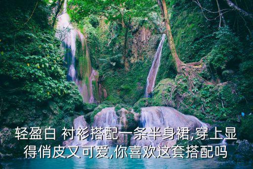轻盈白 衬衫搭配一条半身裙,穿上显得俏皮又可爱,你喜欢这套搭配吗