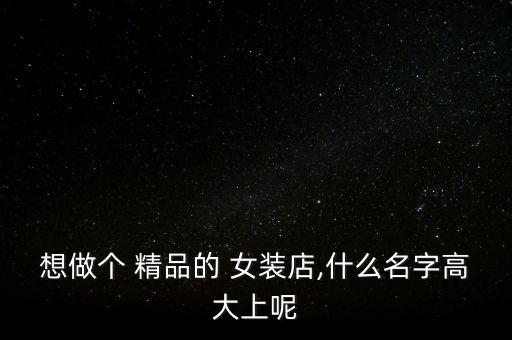 想做个 精品的 女装店,什么名字高大上呢