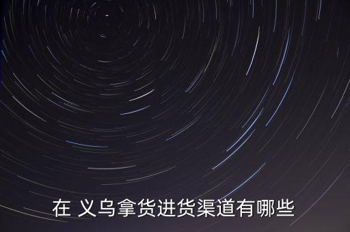 在 义乌拿货进货渠道有哪些