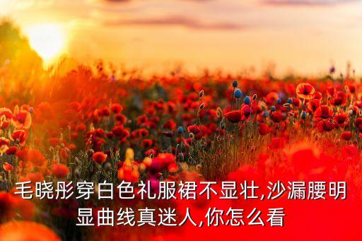 毛晓彤穿白色礼服裙不显壮,沙漏腰明显曲线真迷人,你怎么看