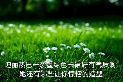 迪丽热巴一袭墨绿色长裙好有气质啊,她还有哪些让你惊艳的造型