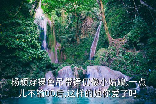  杨颖穿裸色吊带裙仍像小姑娘,一点儿不输00后,这样的她你爱了吗