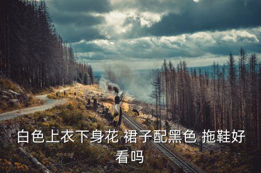白色上衣下身花 裙子配黑色 拖鞋好看吗