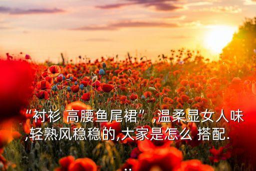 “衬衫 高腰鱼尾裙”,温柔显女人味,轻熟风稳稳的,大家是怎么 搭配...