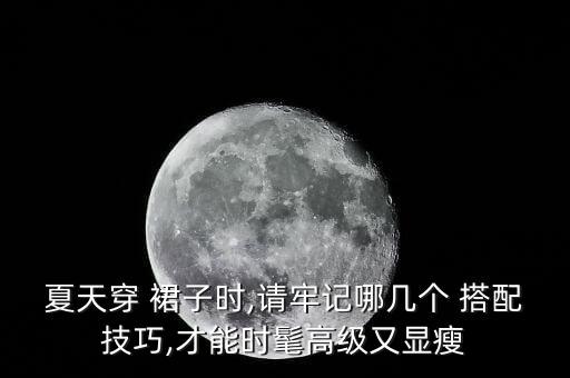 夏天穿 裙子时,请牢记哪几个 搭配技巧,才能时髦高级又显瘦