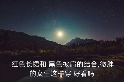  红色长裙和 黑色披肩的结合,微胖的女生这样穿 好看吗
