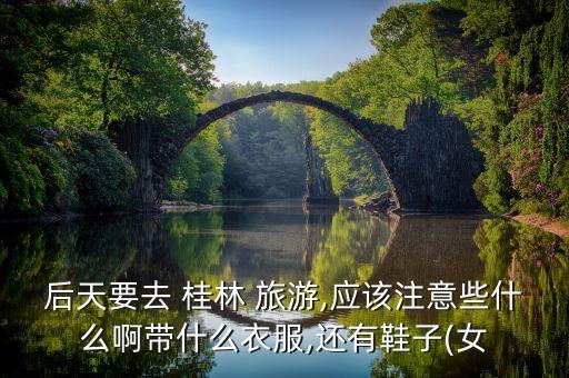 后天要去 桂林 旅游,应该注意些什么啊带什么衣服,还有鞋子(女