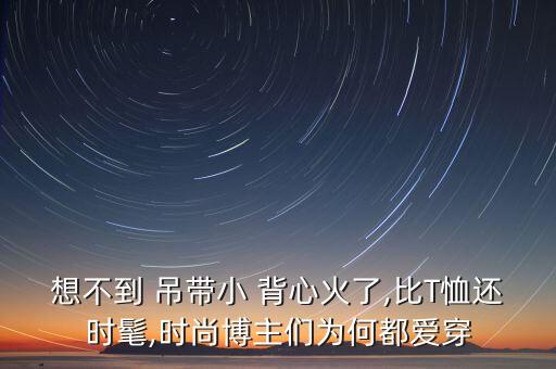 想不到 吊带小 背心火了,比T恤还时髦,时尚博主们为何都爱穿
