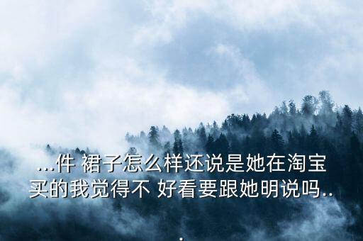 ...件 裙子怎么样还说是她在淘宝买的我觉得不 好看要跟她明说吗...
