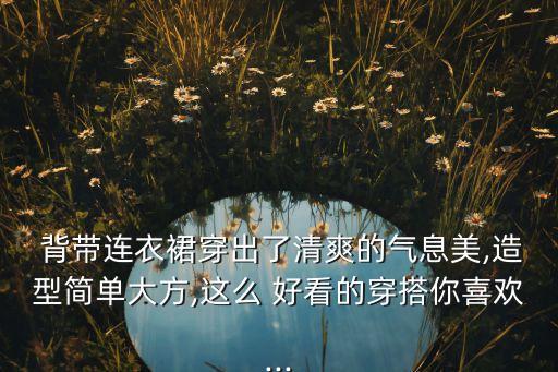  背带连衣裙穿出了清爽的气息美,造型简单大方,这么 好看的穿搭你喜欢...