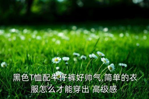  黑色T恤配牛仔裤好帅气,简单的衣服怎么才能穿出 高级感