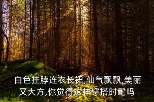  白色挂脖连衣长裙,仙气飘飘,美丽又大方,你觉得这样穿搭时髦吗