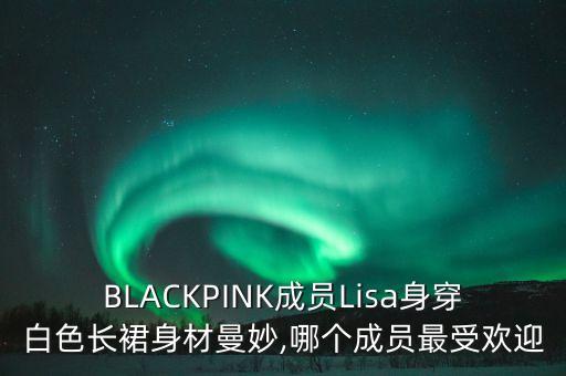 BLACKPINK成员Lisa身穿白色长裙身材曼妙,哪个成员最受欢迎