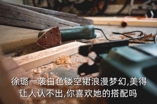  徐璐一袭白色镂空裙浪漫梦幻,美得让人认不出,你喜欢她的搭配吗