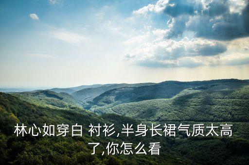 林心如穿白 衬衫,半身长裙气质太高了,你怎么看