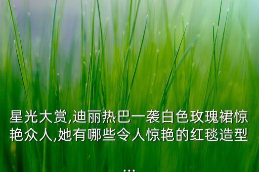 星光大赏,迪丽热巴一袭白色玫瑰裙惊艳众人,她有哪些令人惊艳的红毯造型...