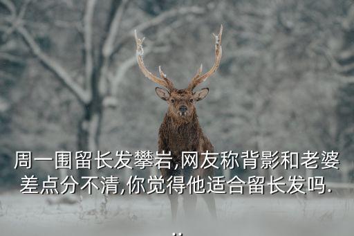 周一围留长发攀岩,网友称背影和老婆差点分不清,你觉得他适合留长发吗...