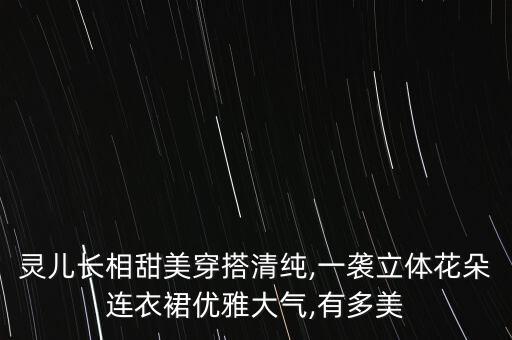 灵儿长相甜美穿搭清纯,一袭立体花朵连衣裙优雅大气,有多美