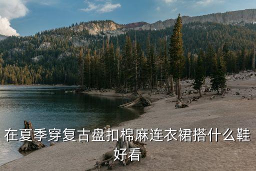 在夏季穿复古盘扣棉麻连衣裙搭什么鞋好看