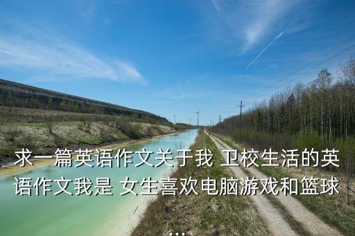 求一篇英语作文关于我 卫校生活的英语作文我是 女生喜欢电脑游戏和篮球...