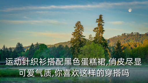 运动针织衫搭配黑色蛋糕裙,俏皮尽显可爱气质,你喜欢这样的穿搭吗