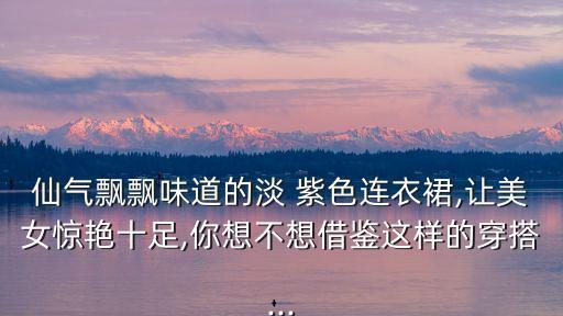 仙气飘飘味道的淡 紫色连衣裙,让美女惊艳十足,你想不想借鉴这样的穿搭...
