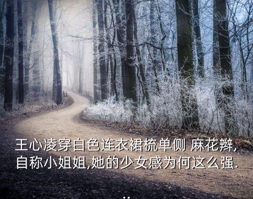 王心凌穿白色连衣裙梳单侧 麻花辫,自称小姐姐,她的少女感为何这么强...