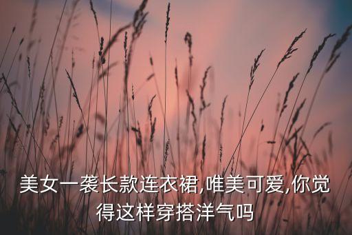 美女一袭长款连衣裙,唯美可爱,你觉得这样穿搭洋气吗