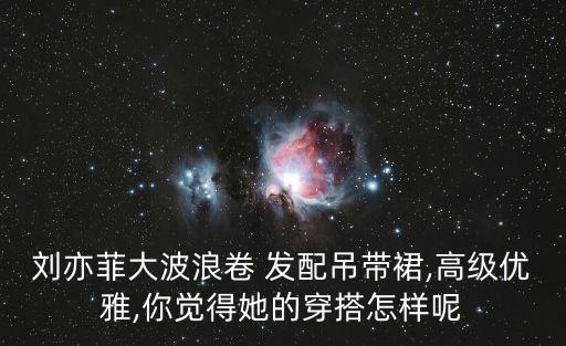 刘亦菲大波浪卷 发配吊带裙,高级优雅,你觉得她的穿搭怎样呢