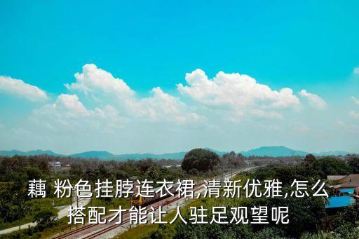 藕 粉色挂脖连衣裙,清新优雅,怎么搭配才能让人驻足观望呢