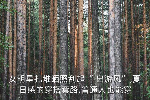 女明星扎堆晒照刮起“ 出游风”,夏日感的穿搭套路,普通人也能穿