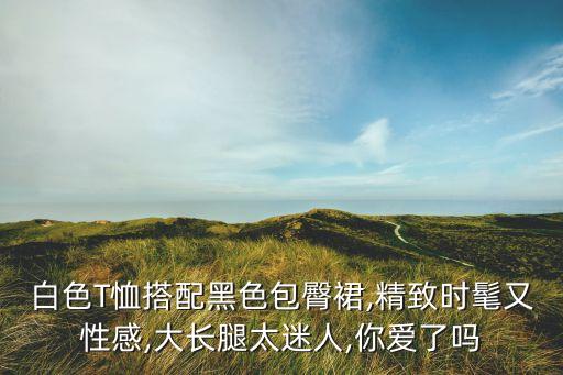 白色T恤搭配黑色包臀裙,精致时髦又性感,大长腿太迷人,你爱了吗