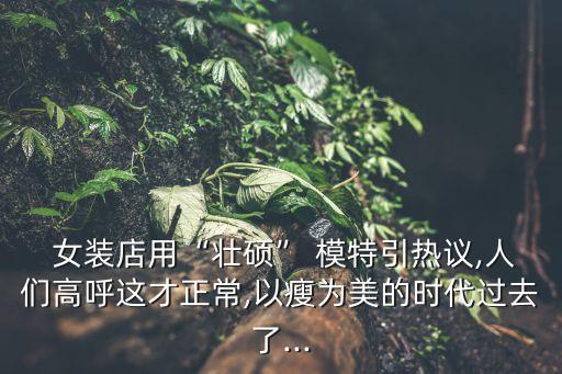  女装店用“壮硕” 模特引热议,人们高呼这才正常,以瘦为美的时代过去了...