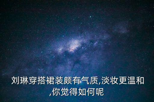  刘琳穿搭裙装颇有气质,淡妆更温和,你觉得如何呢