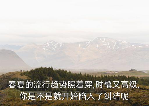 春夏的流行趋势照着穿,时髦又高级,你是不是就开始陷入了纠结呢