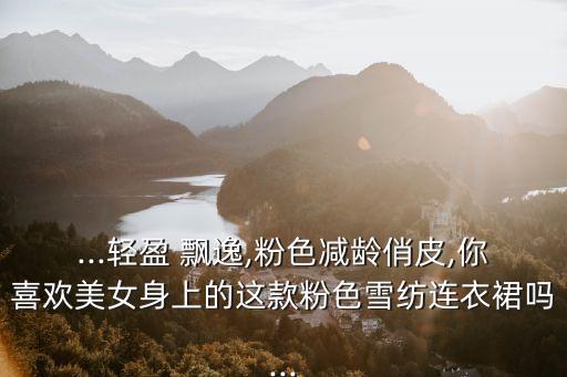 ...轻盈 飘逸,粉色减龄俏皮,你喜欢美女身上的这款粉色雪纺连衣裙吗...