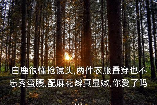  白鹿很懂抢镜头,两件衣服叠穿也不忘秀蛮腰,配麻花辫真显嫩,你爱了吗...