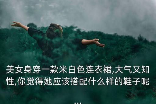 美女身穿一款米白色连衣裙,大气又知性,你觉得她应该搭配什么样的鞋子呢...