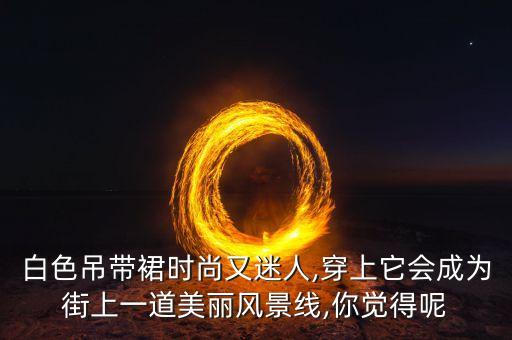 白色吊带裙时尚又迷人,穿上它会成为街上一道美丽风景线,你觉得呢