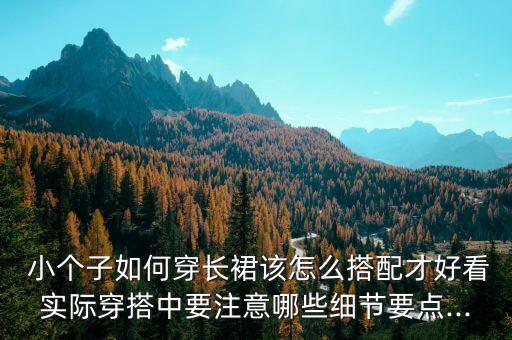  小个子如何穿长裙该怎么搭配才好看实际穿搭中要注意哪些细节要点...