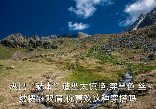 热巴“赫本”造型太惊艳,穿黑色 丝绒裙露双肩,你喜欢这种穿搭吗